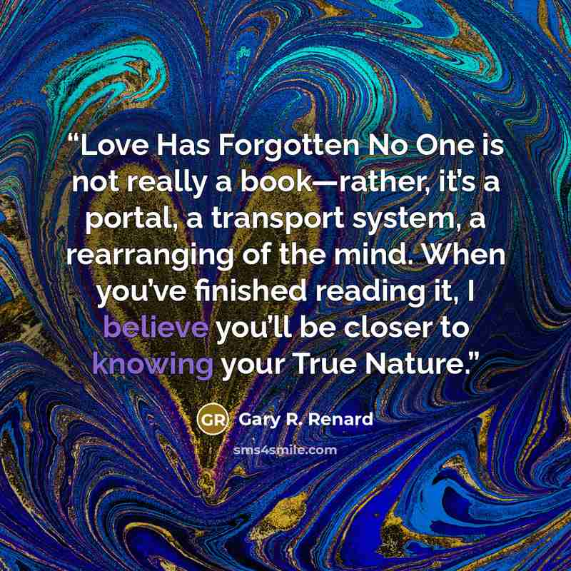“Love Has Forgotten No One is not really a book—rather, it’s a portal, a transport system, a rearranging of the mind. When you’ve finished reading it, I believe you’ll be closer to knowing your True Nature.” quote by Gary R. Renard
