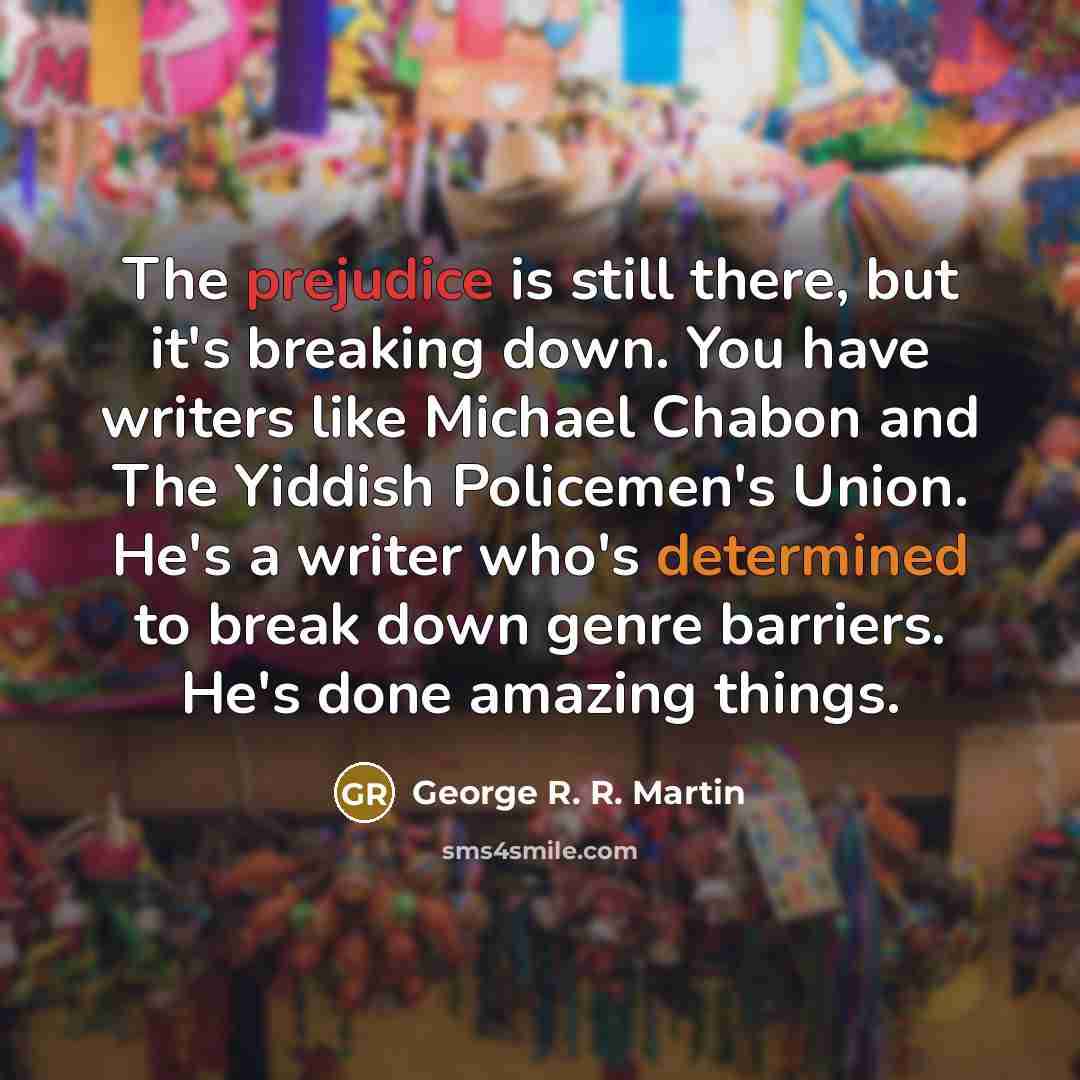 “The prejudice is still there, but it's breaking down. You have writers like Michael Chabon and The Yiddish Policemen's Union. He's a writer who's determined to break down genre barriers. He's done amazing things.” quote by George R. R. Martin