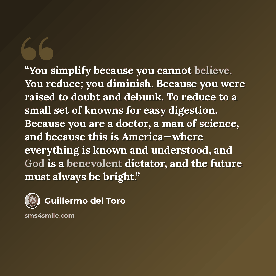 “You simplify because you cannot believe. You reduce; you diminish. Because you were raised to doubt and debunk. To reduce to a small set of knowns for easy digestion. Because you are a doctor, a man of science, and because this is America—where everything is known and understood, and God is a…” quote by Guillermo del Toro