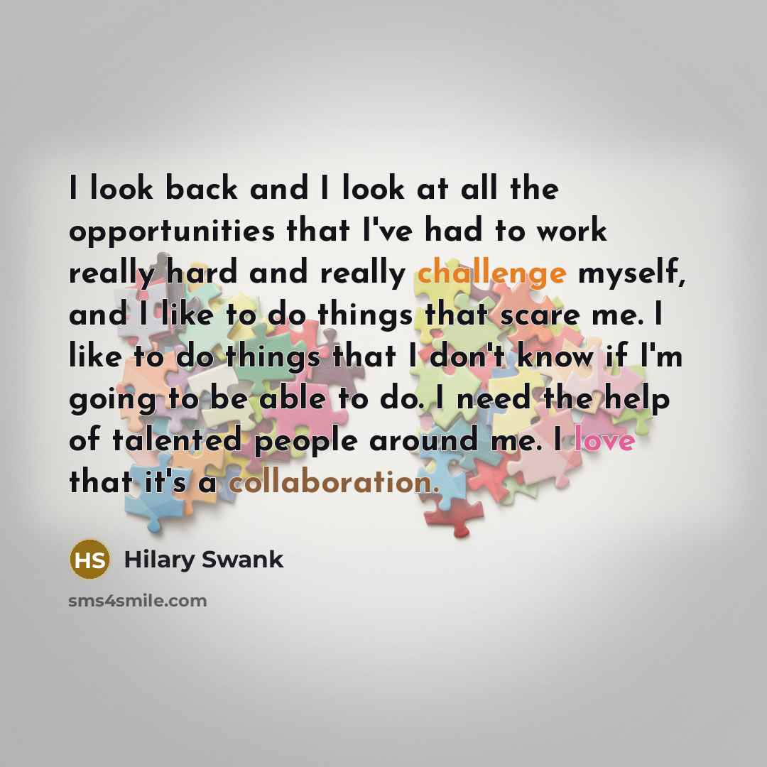 “I look back and I look at all the opportunities that I've had to work really hard and really challenge myself, and I like to do things that scare me. I like to do things that I don't know if I'm going to be able to do. I need the help of talented people around me. I love that it's a collaboration.” quote by Hilary Swank