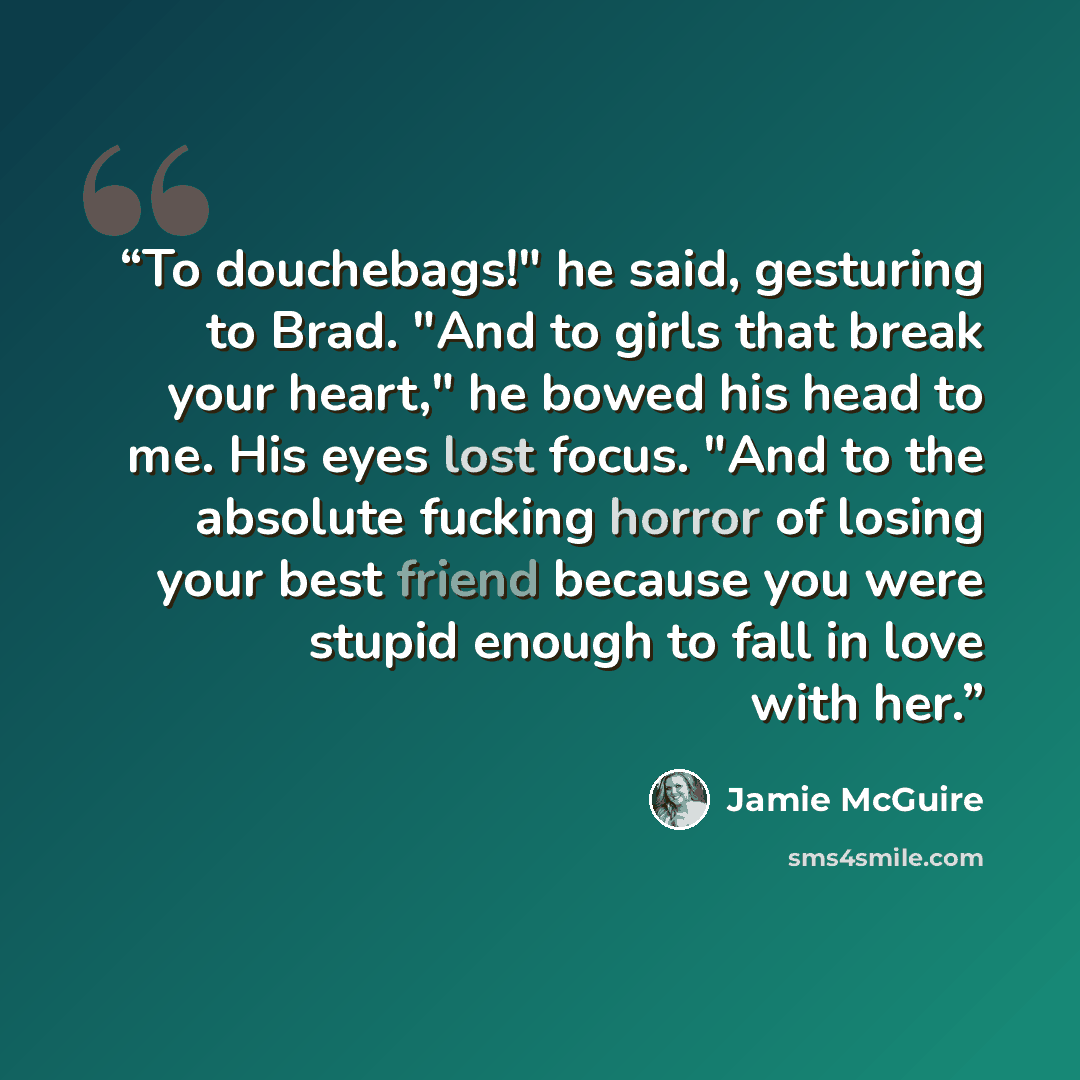 “To douchebags!" he said, gesturing to Brad. "And to girls that break your heart," he bowed his head to me. His eyes lost focus. "And to the absolute fucking horror of losing your best friend because you were stupid enough to fall in love with her.” quote by Jamie McGuire