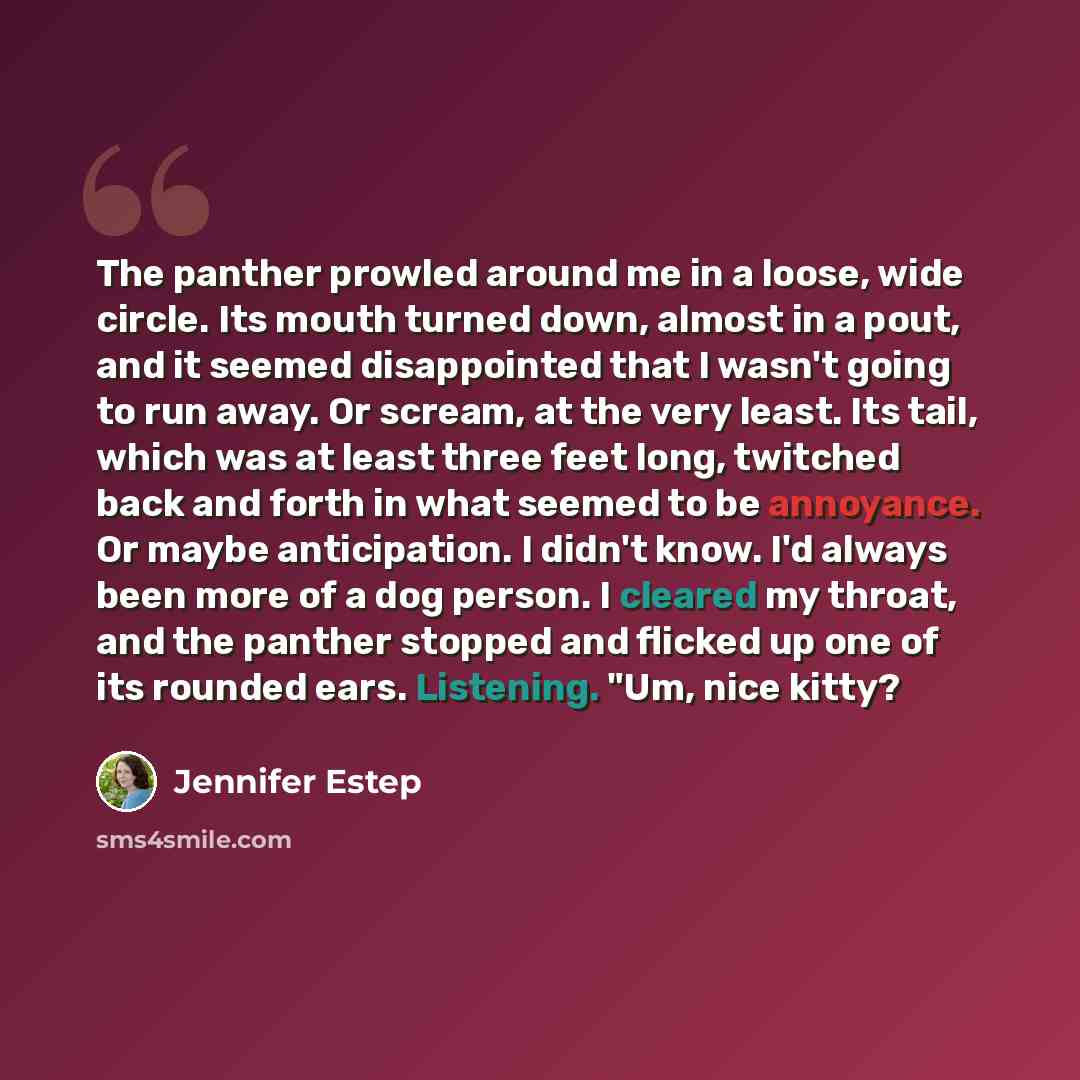 “The panther prowled around me in a loose, wide circle. Its mouth turned down, almost in a pout, and it seemed disappointed that I wasn't going to run away. Or scream, at the very least. Its tail, which was at least three feet long, twitched back and forth in what seemed to be annoyance. Or maybe…” quote by Jennifer Estep