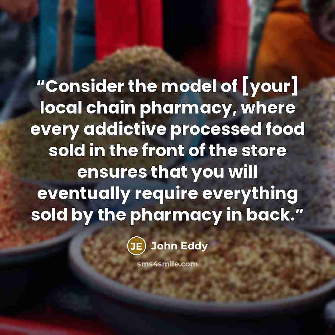 “Consider the model of [your] local chain pharmacy, where every addictive processed food sold in the front of the store ensures that you will eventually require everything sold by the pharmacy in back.” quote by John Eddy