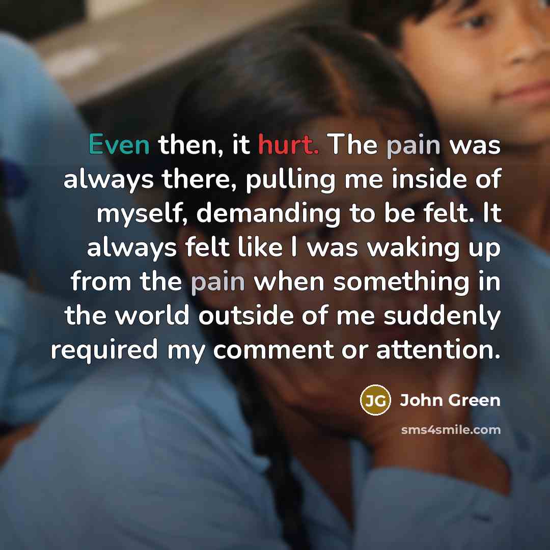 “Even then, it hurt. The pain was always there, pulling me inside of myself, demanding to be felt. It always felt like I was waking up from the pain when something in the world outside of me suddenly required my comment or attention.” quote by John Green