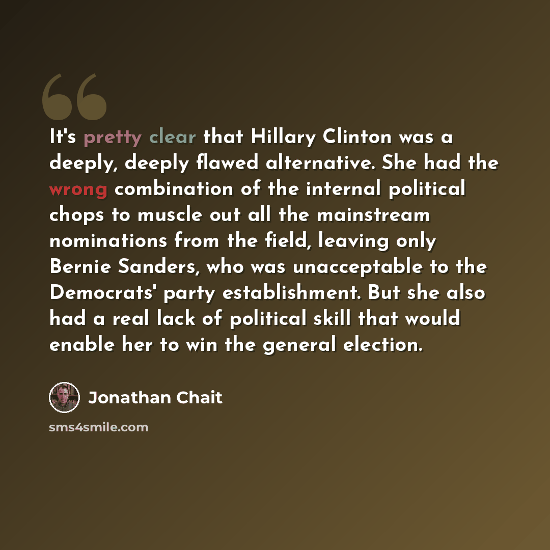 “It's pretty clear that Hillary Clinton was a deeply, deeply flawed alternative. She had the wrong combination of the internal political chops to muscle out all the mainstream nominations from the field, leaving only Bernie Sanders, who was unacceptable to the Democrats' party establishment. But…” quote by Jonathan Chait