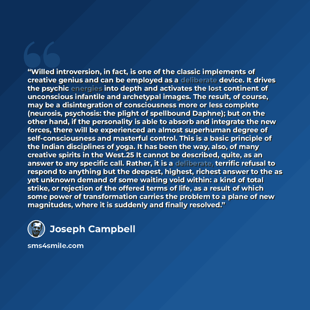 “Willed introversion, in fact, is one of the classic implements of creative genius and can be employed as a deliberate device. It drives the psychic energies into depth and activates the lost continent of unconscious infantile and archetypal images. The result, of course, may be a disintegration of…” quote by Joseph Campbell
