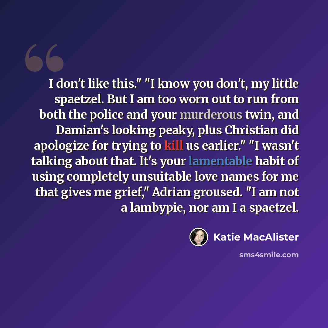 “I don't like this." "I know you don't, my little spaetzel. But I am too worn out to run from both the police and your murderous twin, and Damian's looking peaky, plus Christian did apologize for trying to kill us earlier." "I wasn't talking about that. It's your lamentable habit of using…” quote by Katie MacAlister
