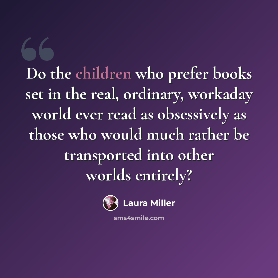 “Do the children who prefer books set in the real, ordinary, workaday world ever read as obsessively as those who would much rather be transported into other worlds entirely?” quote by Laura Miller