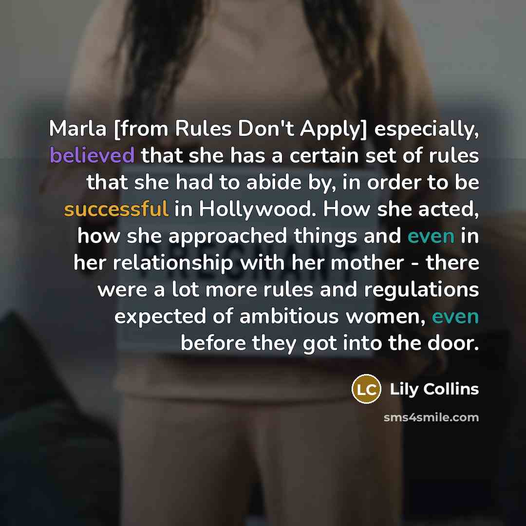 “Marla [from Rules Don't Apply] especially, believed that she has a certain set of rules that she had to abide by, in order to be successful in Hollywood. How she acted, how she approached things and even in her relationship with her mother - there were a lot more rules and regulations expected of…” quote by Lily Collins