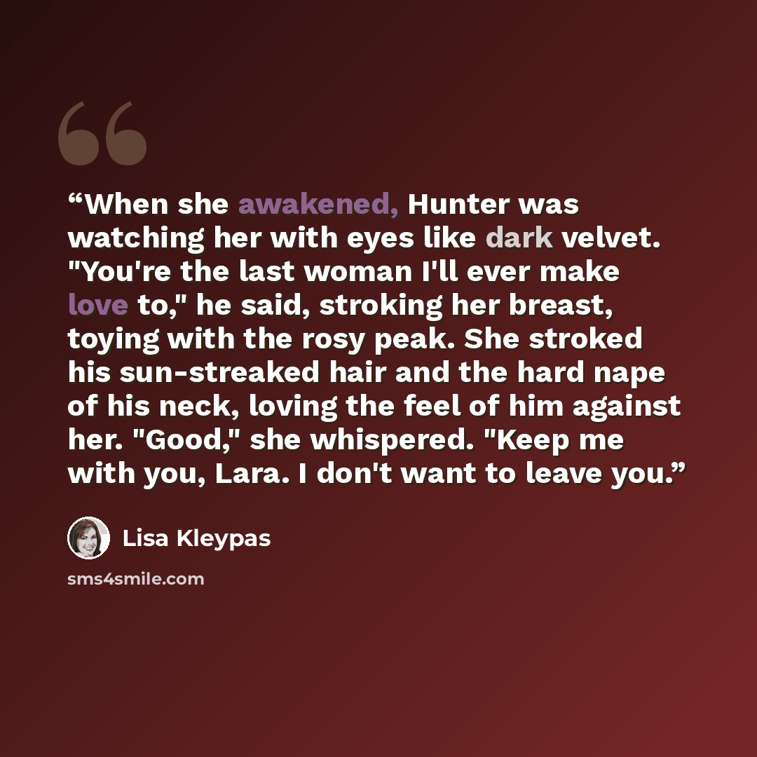 “When she awakened, Hunter was watching her with eyes like dark velvet. "You're the last woman I'll ever make love to," he said, stroking her breast, toying with the rosy peak. She stroked his sun-streaked hair and the hard nape of his neck, loving the feel of him against her. "Good," she…” quote by Lisa Kleypas