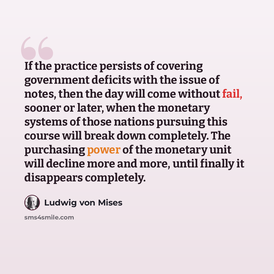 “If the practice persists of covering government deficits with the issue of notes, then the day will come without fail, sooner or later, when the monetary systems of those nations pursuing this course will break down completely. The purchasing power of the monetary unit will decline more and more…” quote by Ludwig von Mises
