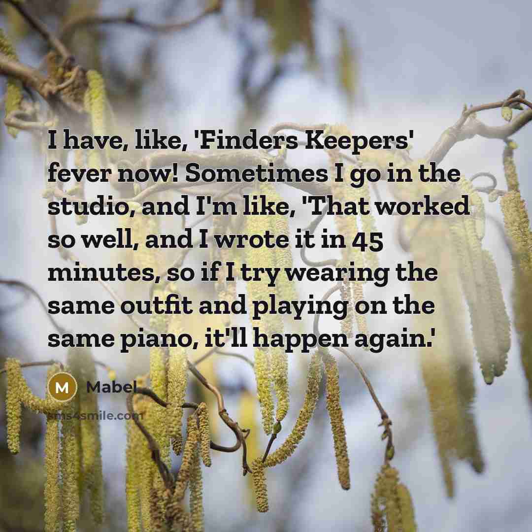 “I have, like, 'Finders Keepers' fever now! Sometimes I go in the studio, and I'm like, 'That worked so well, and I wrote it in 45 minutes, so if I try wearing the same outfit and playing on the same piano, it'll happen again.'” quote by Mabel