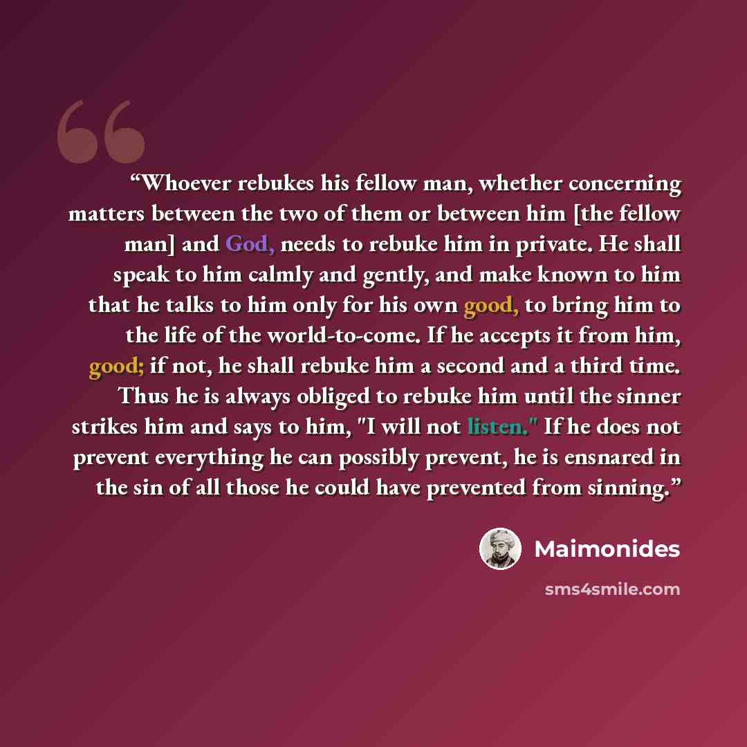 “Whoever rebukes his fellow man, whether concerning matters between the two of them or between him [the fellow man] and God, needs to rebuke him in private. He shall speak to him calmly and gently, and make known to him that he talks to him only for his own good, to bring him to the life of the…” quote by Maimonides