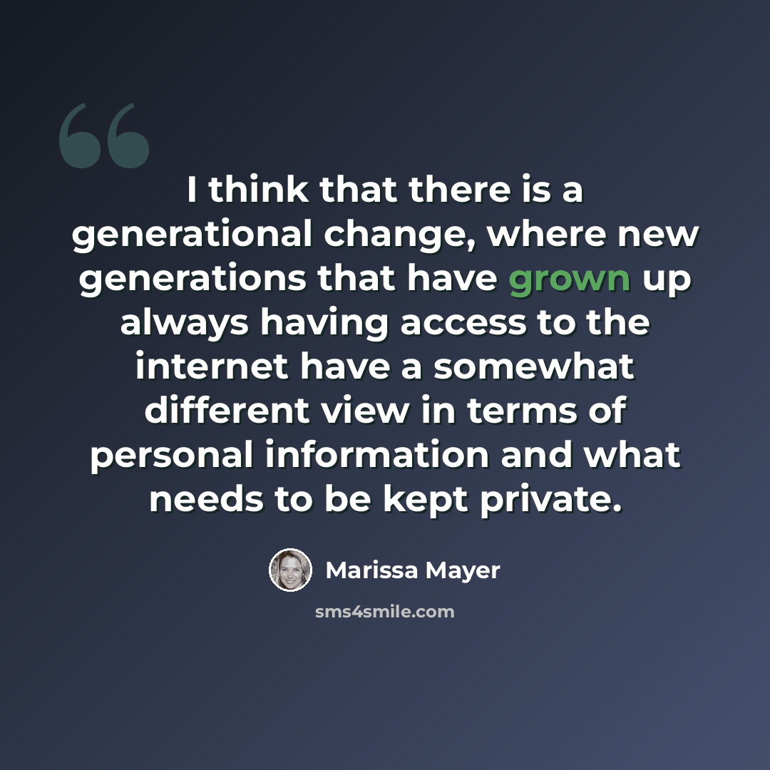 “I think that there is a generational change, where new generations that have grown up always having access to the internet have a somewhat different view in terms of personal information and what needs to be kept private.” quote by Marissa Mayer