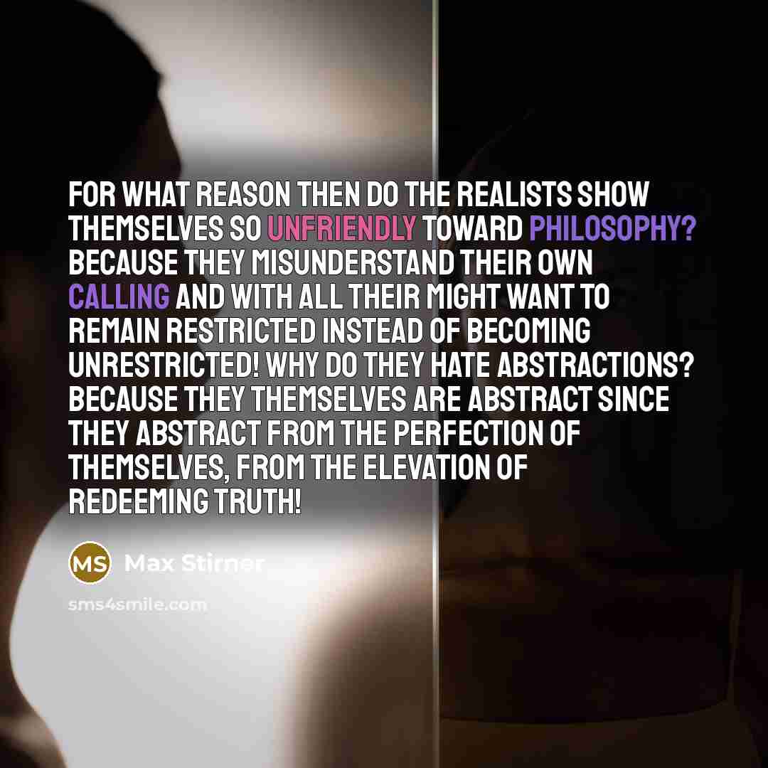 “For what reason then do the realists show themselves so unfriendly toward philosophy? Because they misunderstand their own calling and with all their might want to remain restricted instead of becoming unrestricted! Why do they hate abstractions? Because they themselves are abstract since they…” quote by Max Stirner