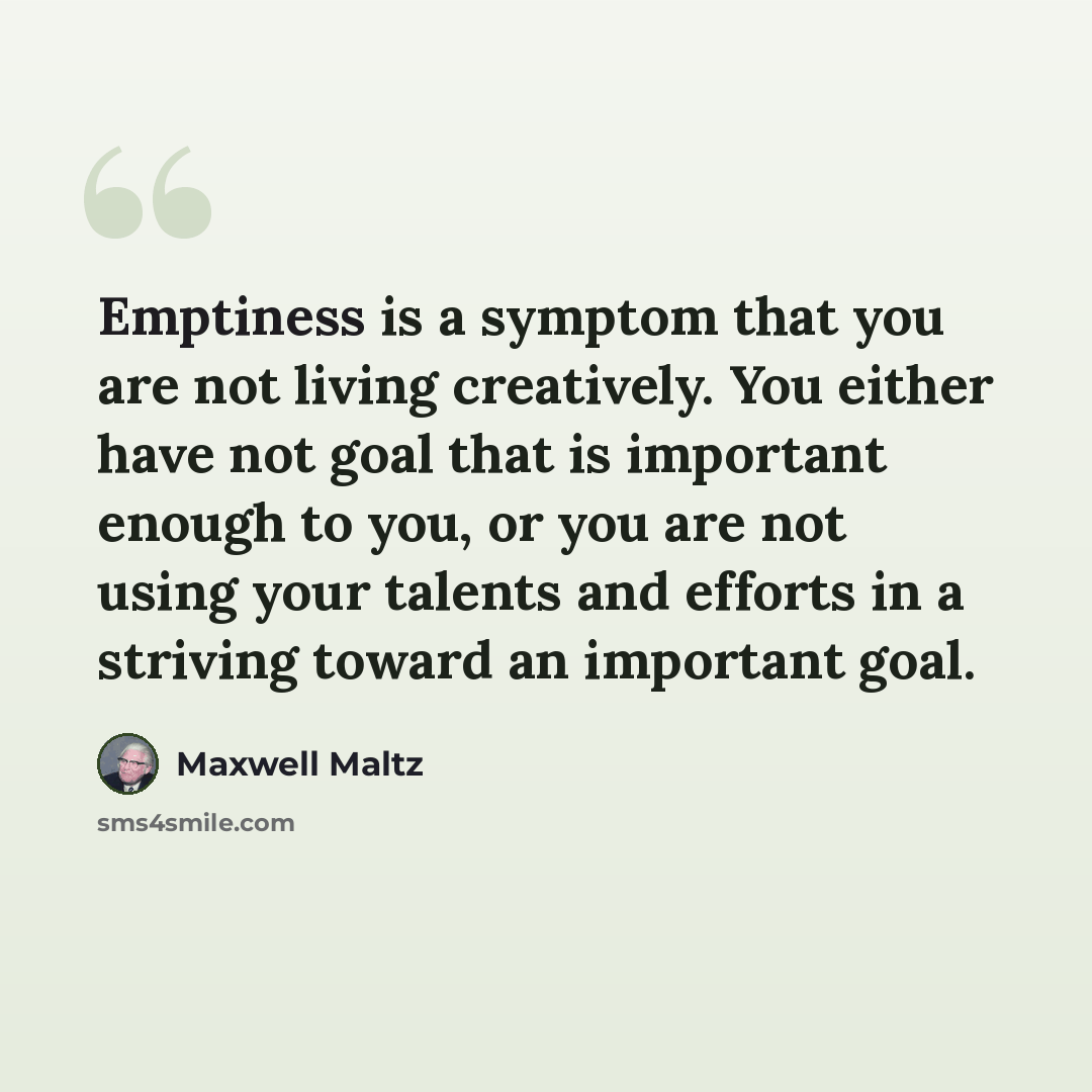 “Emptiness is a symptom that you are not living creatively. You either have not goal that is important enough to you, or you are not using your talents and efforts in a striving toward an important goal.” quote by Maxwell Maltz