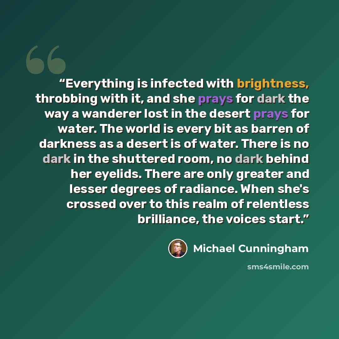“Everything is infected with brightness, throbbing with it, and she prays for dark the way a wanderer lost in the desert prays for water. The world is every bit as barren of darkness as a desert is of water. There is no dark in the shuttered room, no dark behind her eyelids. There are only greater…” quote by Michael Cunningham
