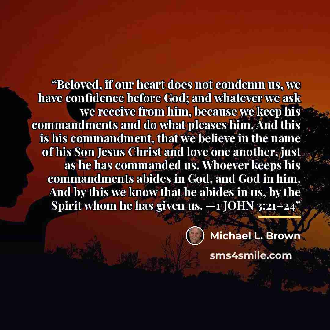 “Beloved, if our heart does not condemn us, we have confidence before God; and whatever we ask we receive from him, because we keep his commandments and do what pleases him. And this is his commandment, that we believe in the name of his Son Jesus Christ and love one another, just as he has…” quote by Michael L. Brown