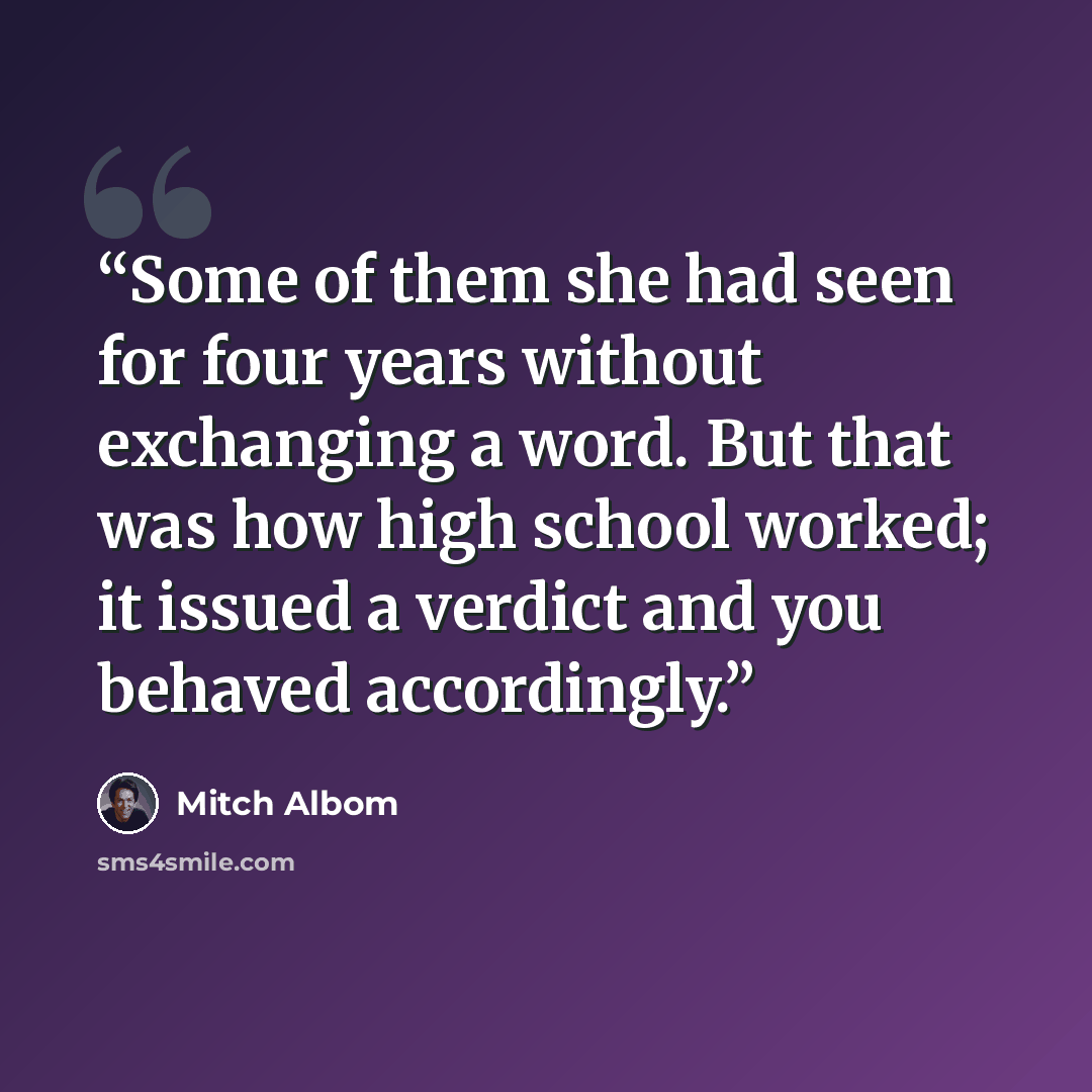 “Some of them she had seen for four years without exchanging a word. But that was how high school worked; it issued a verdict and you behaved accordingly.” quote by Mitch Albom