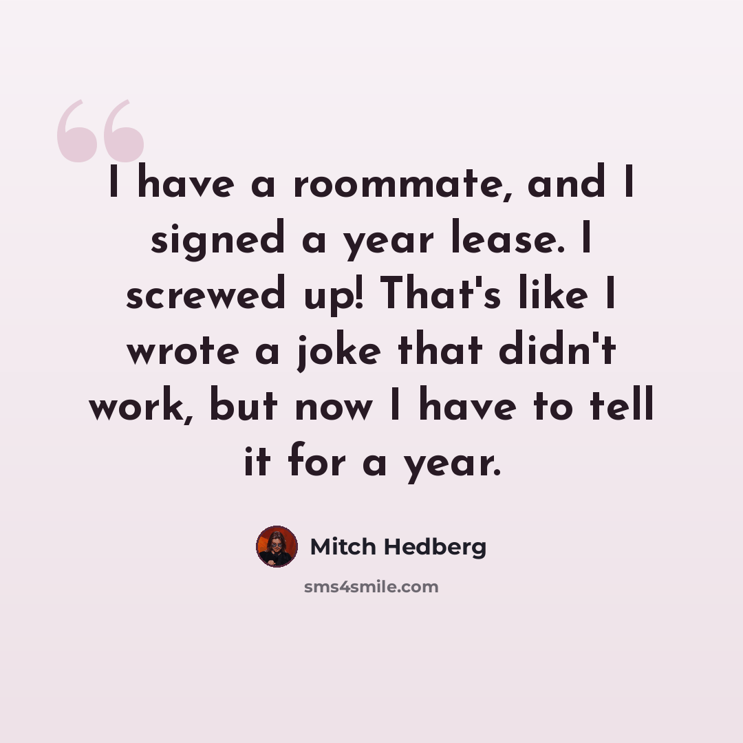 “I have a roommate, and I signed a year lease. I screwed up! That's like I wrote a joke that didn't work, but now I have to tell it for a year.” quote by Mitch Hedberg