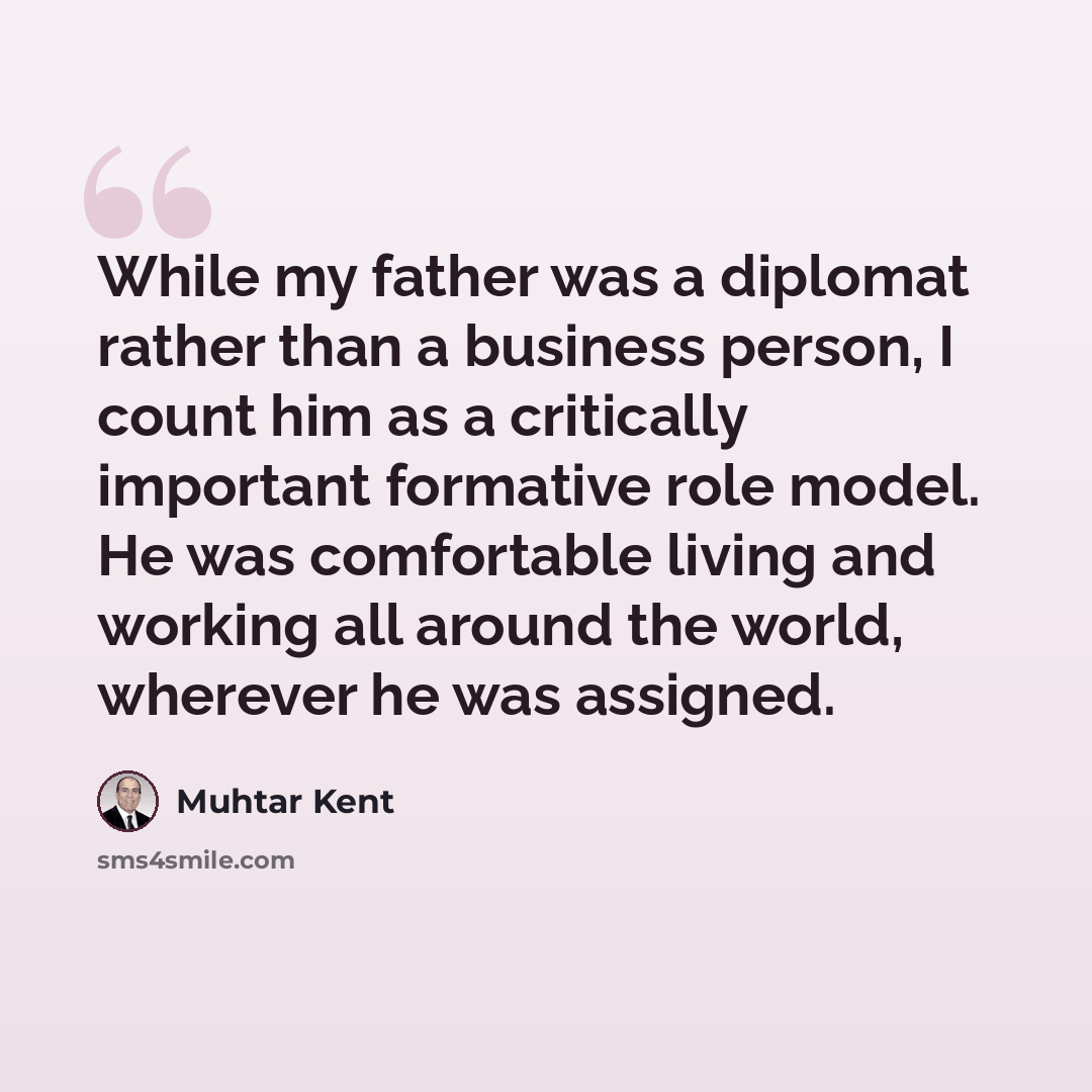 “While my father was a diplomat rather than a business person, I count him as a critically important formative role model. He was comfortable living and working all around the world, wherever he was assigned.” quote by Muhtar Kent