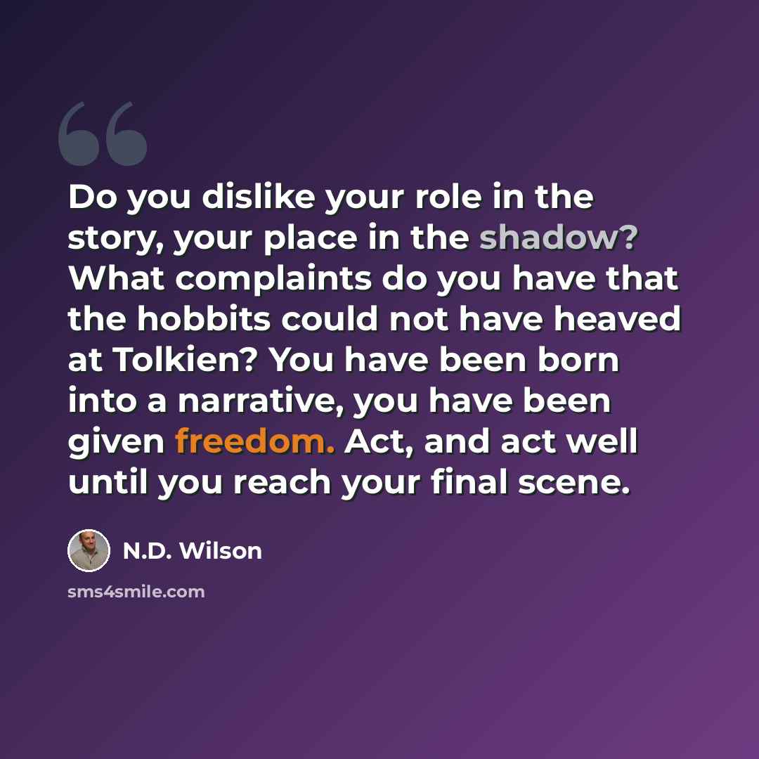 “Do you dislike your role in the story, your place in the shadow? What complaints do you have that the hobbits could not have heaved at Tolkien? You have been born into a narrative, you have been given freedom. Act, and act well until you reach your final scene.” quote by N.D. Wilson