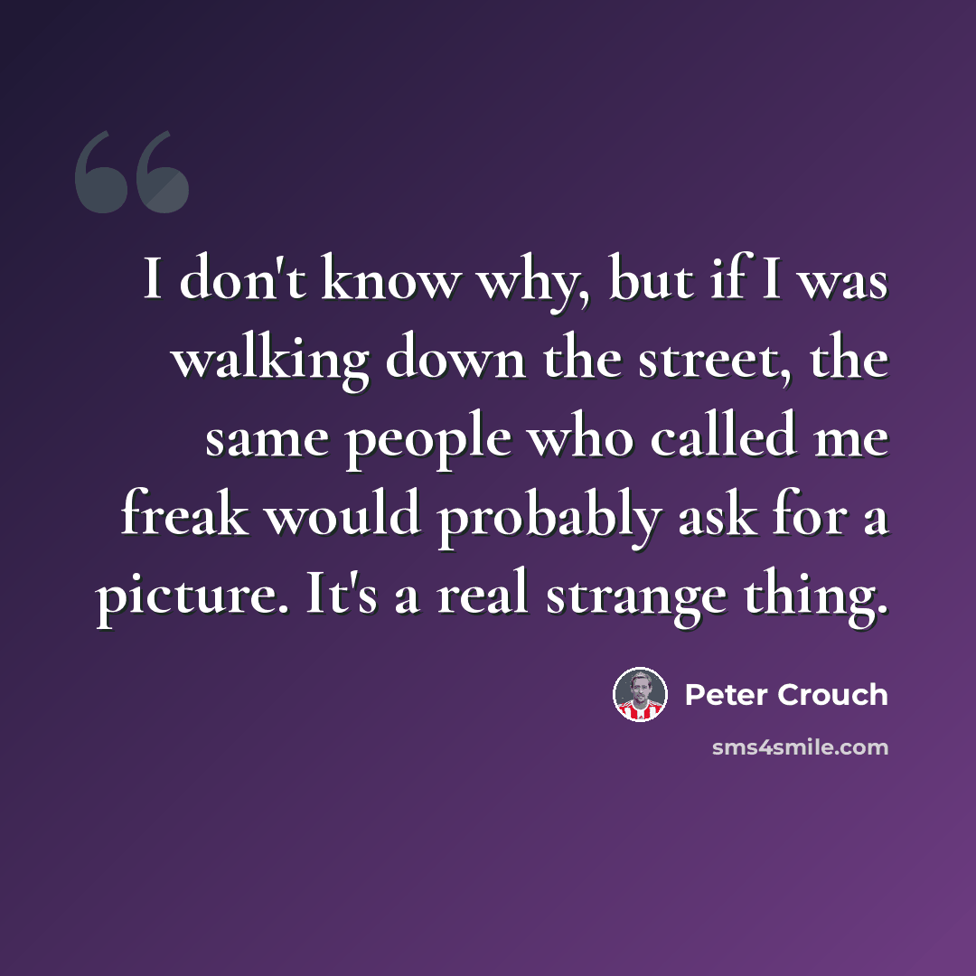 “I don't know why, but if I was walking down the street, the same people who called me freak would probably ask for a picture. It's a real strange thing.” quote by Peter Crouch