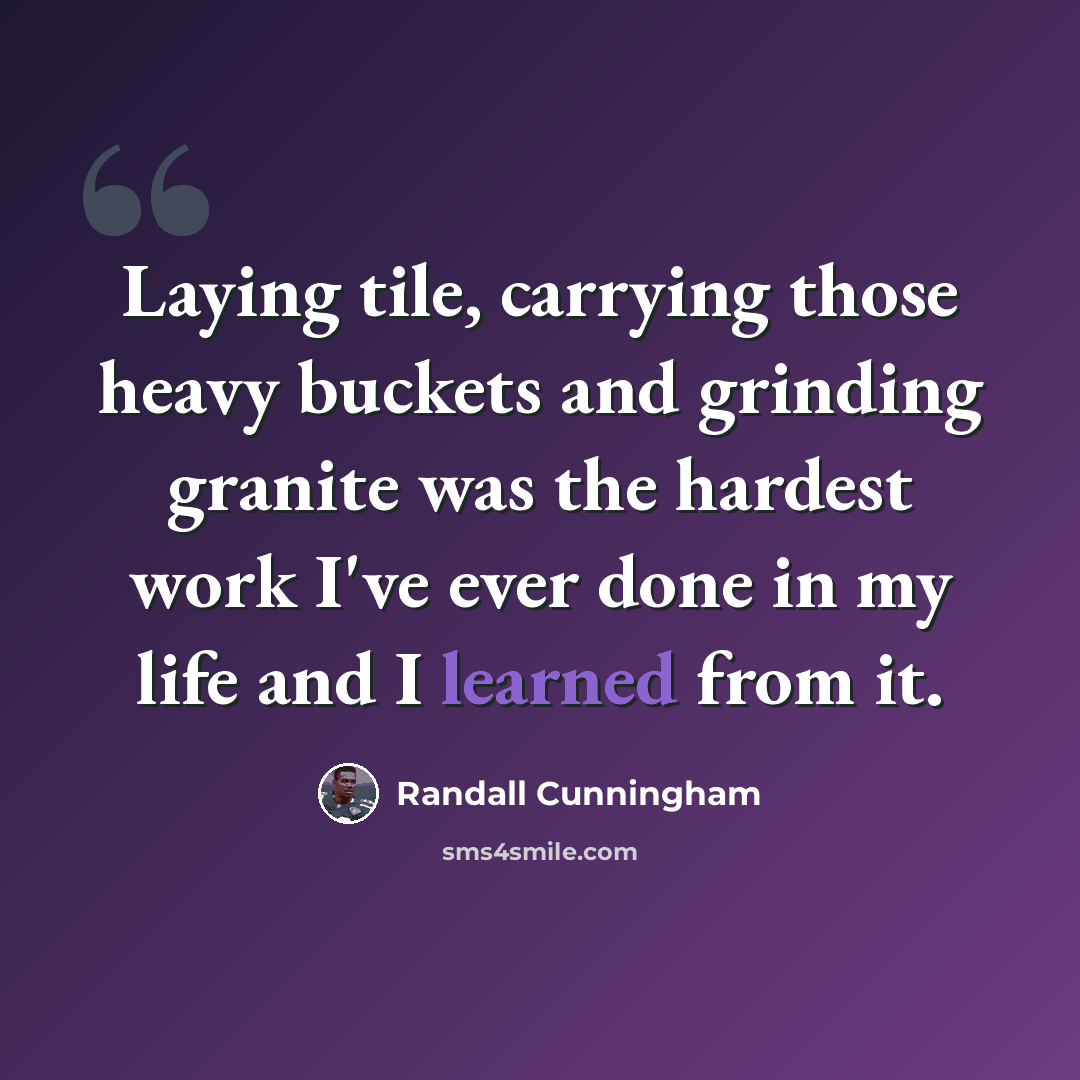 “Laying tile, carrying those heavy buckets and grinding granite was the hardest work I've ever done in my life and I learned from it.” quote by Randall Cunningham