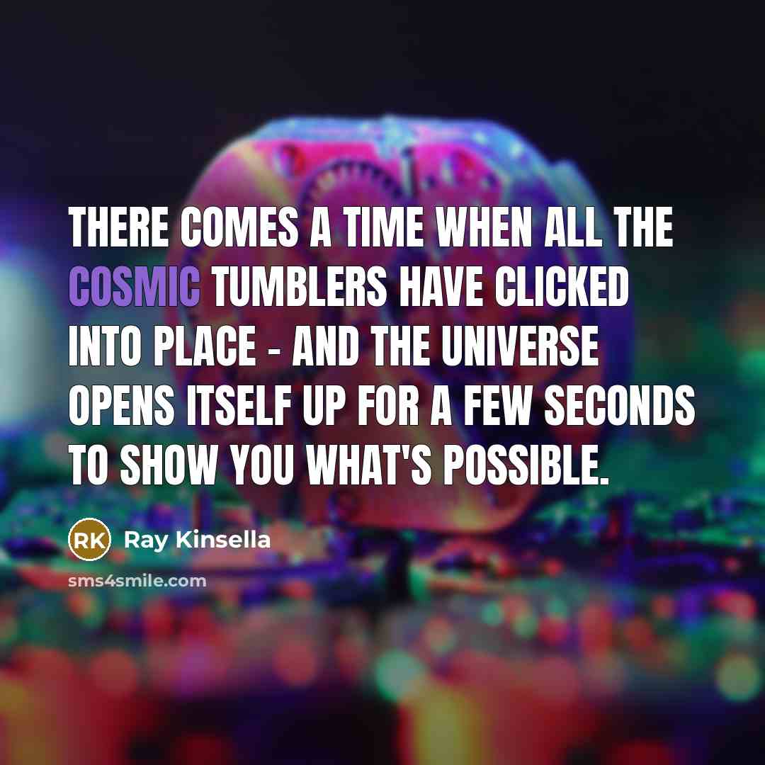 “There comes a time when all the cosmic tumblers have clicked into place - and the universe opens itself up for a few seconds to show you what's possible.” quote by Ray Kinsella