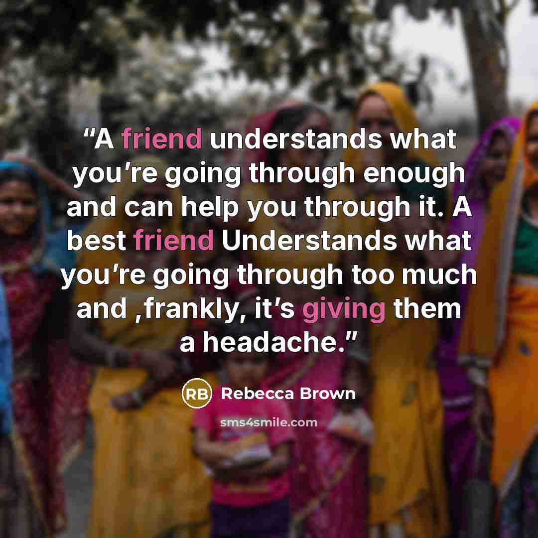 “A friend understands what you’re going through enough and can help you through it. A best friend Understands what you’re going through too much and ,frankly, it’s giving them a headache.” quote by Rebecca Brown