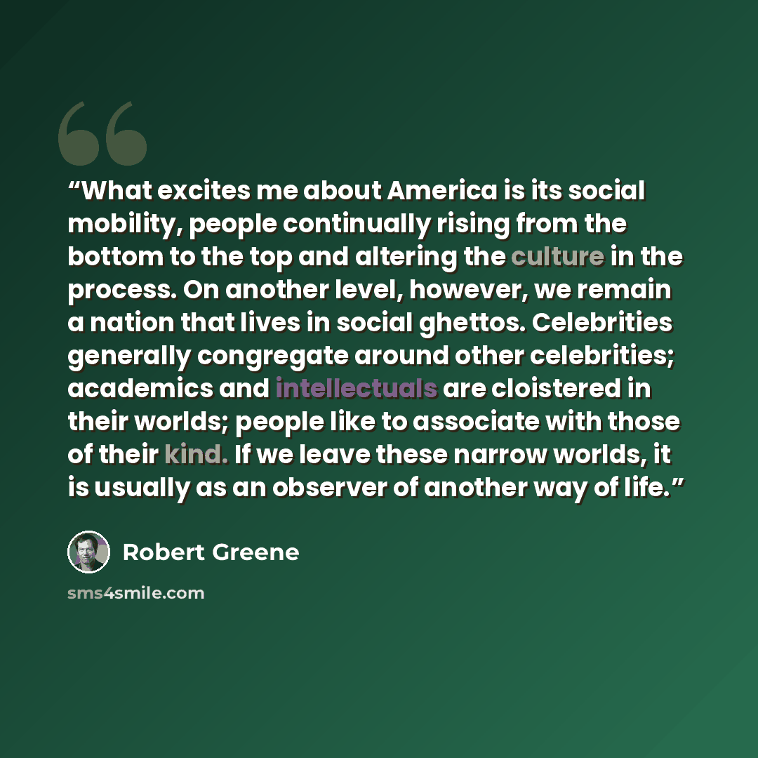 “What excites me about America is its social mobility, people continually rising from the bottom to the top and altering the culture in the process. On another level, however, we remain a nation that lives in social ghettos. Celebrities generally congregate around other celebrities; academics and…” quote by Robert Greene