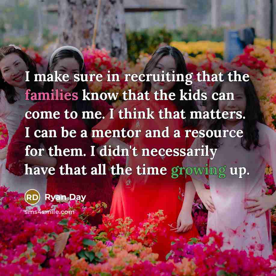 “I make sure in recruiting that the families know that the kids can come to me. I think that matters. I can be a mentor and a resource for them. I didn't necessarily have that all the time growing up.” quote by Ryan Day