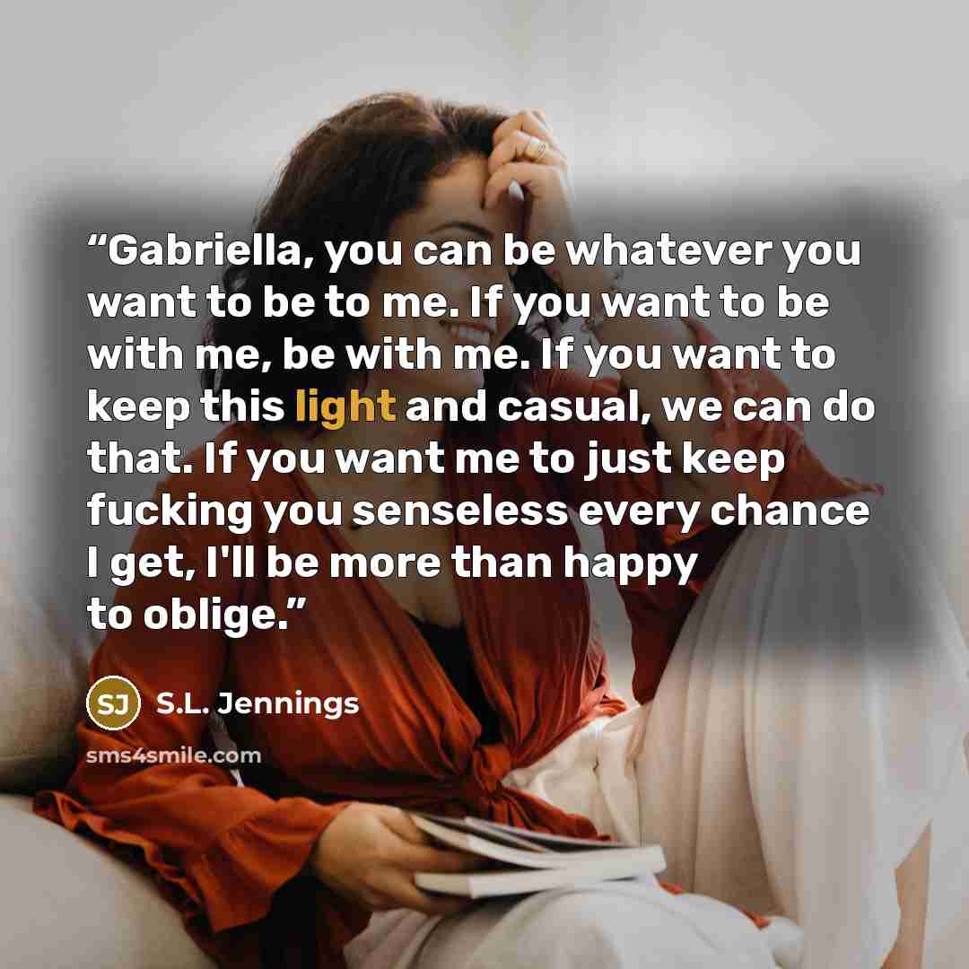 “Gabriella, you can be whatever you want to be to me. If you want to be with me, be with me. If you want to keep this light and casual, we can do that. If you want me to just keep fucking you senseless every chance I get, I'll be more than happy to oblige.” quote by S.L. Jennings