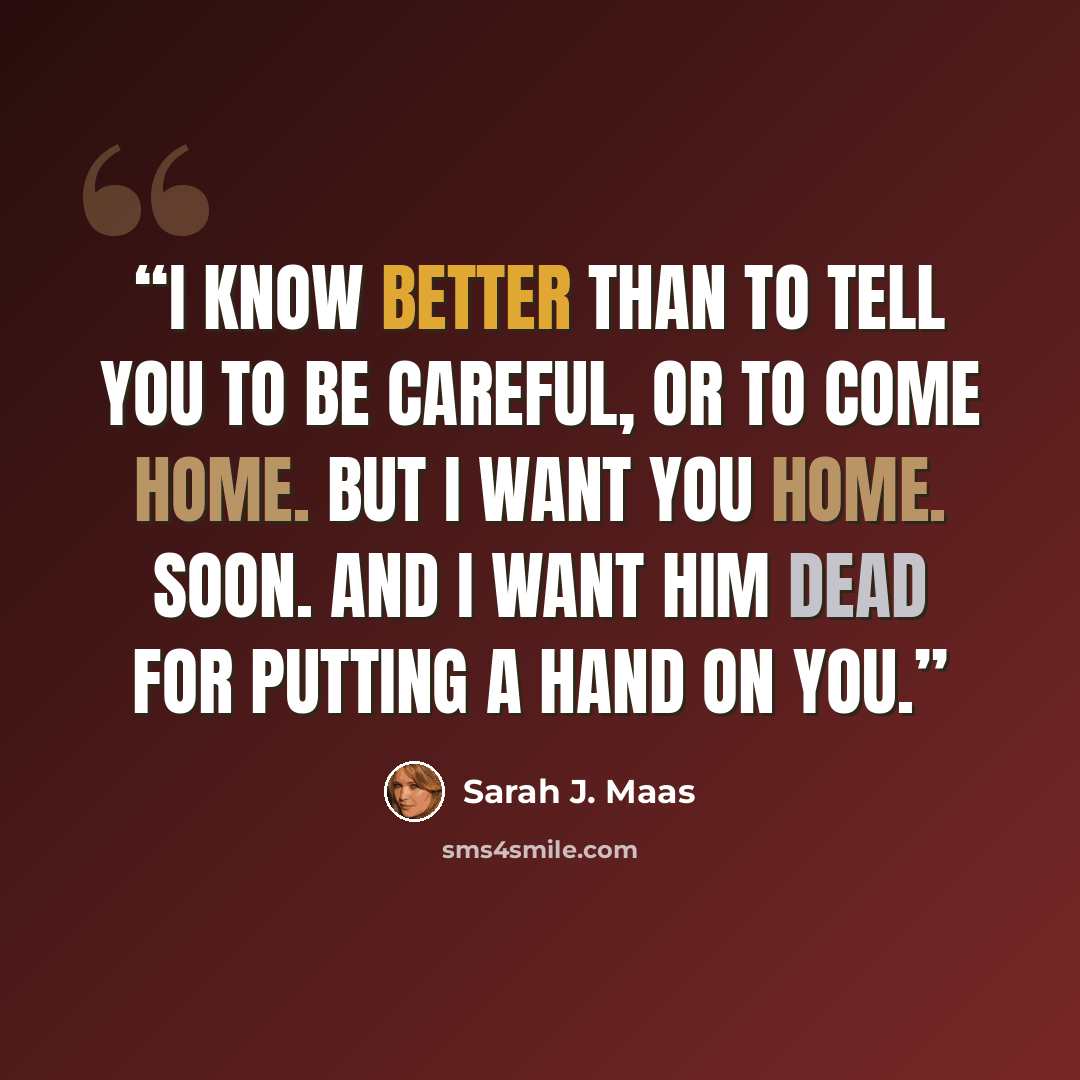 “I know better than to tell you to be careful, or to come home. But I want you home. Soon. And I want him dead for putting a hand on you.” quote by Sarah J. Maas