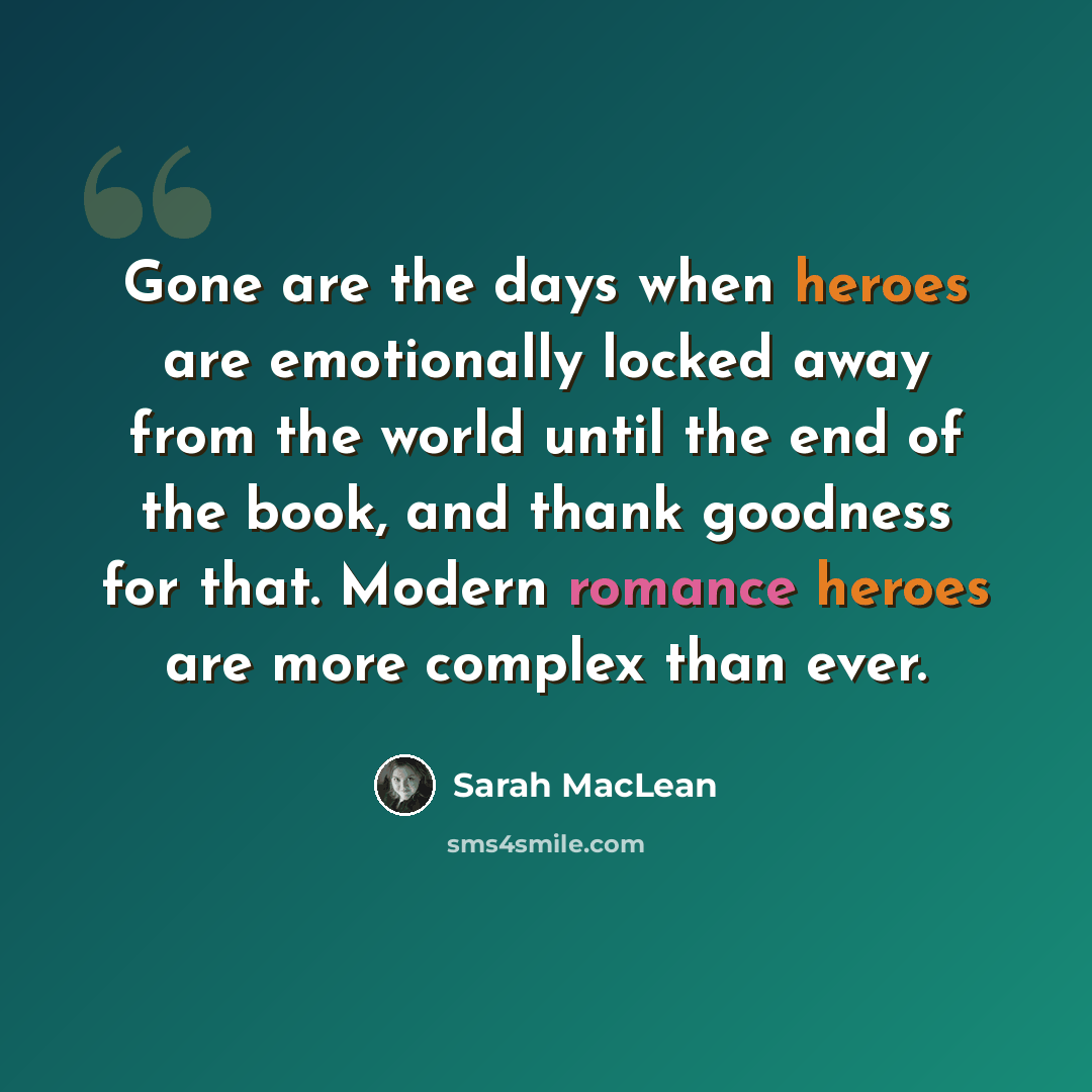 “Gone are the days when heroes are emotionally locked away from the world until the end of the book, and thank goodness for that. Modern romance heroes are more complex than ever.” quote by Sarah MacLean