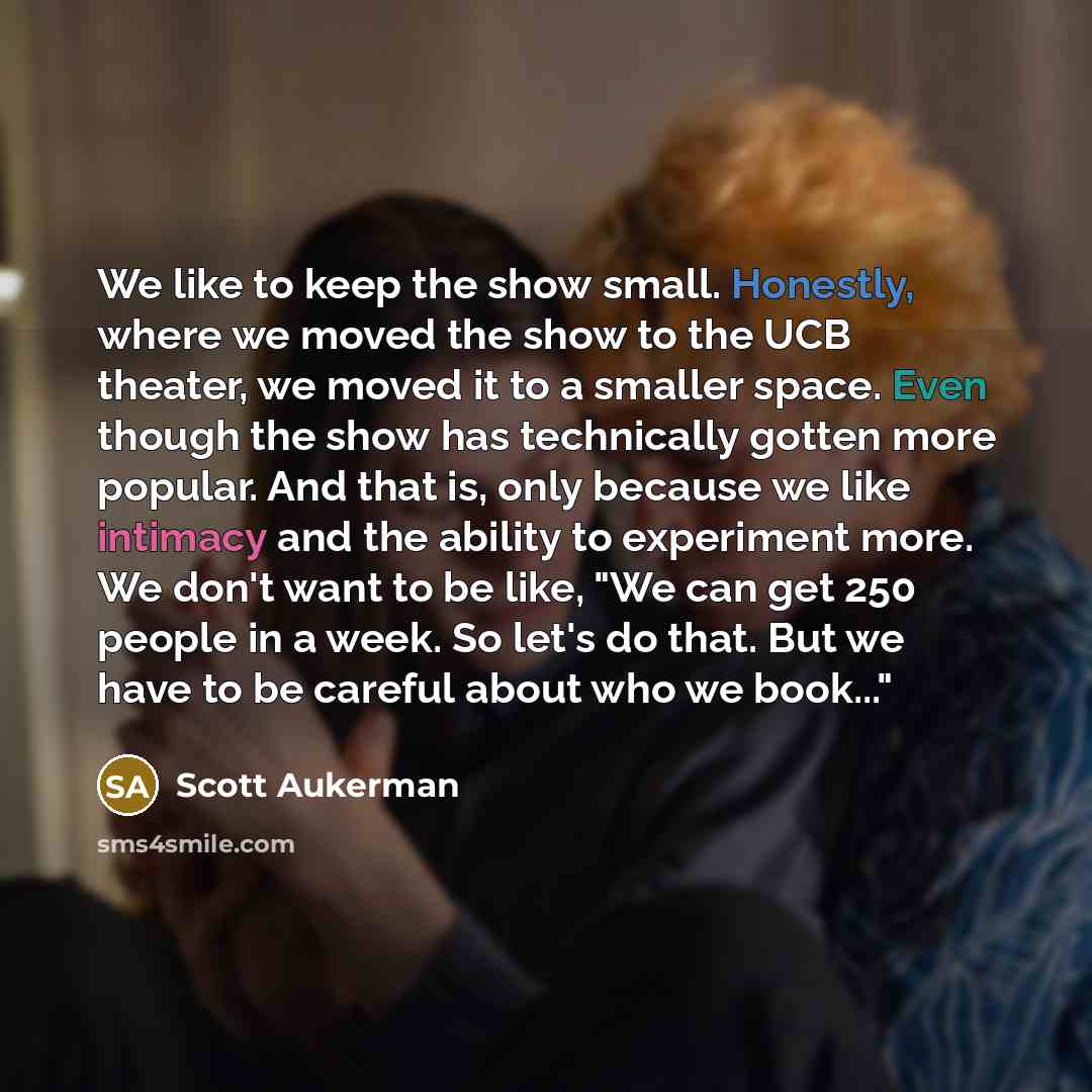 “We like to keep the show small. Honestly, where we moved the show to the UCB theater, we moved it to a smaller space. Even though the show has technically gotten more popular. And that is, only because we like intimacy and the ability to experiment more. We don't want to be like, "We can get 250…” quote by Scott Aukerman