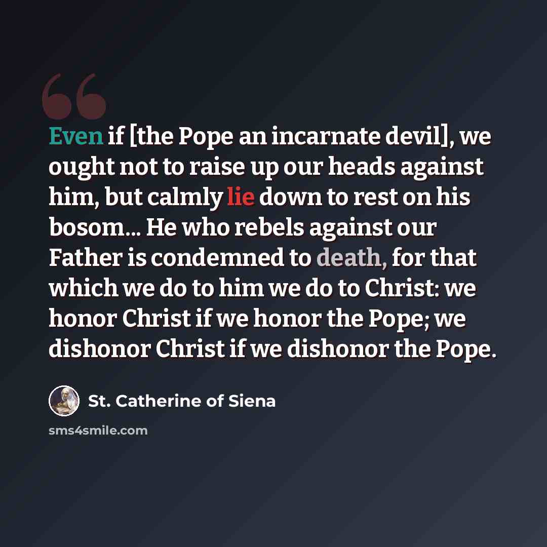 “Even if [the Pope an incarnate devil], we ought not to raise up our heads against him, but calmly lie down to rest on his bosom... He who rebels against our Father is condemned to death, for that which we do to him we do to Christ: we honor Christ if we honor the Pope; we dishonor Christ if we…” quote by St. Catherine of Siena