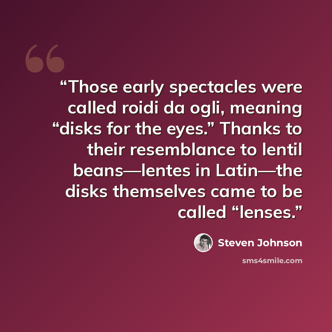 “Those early spectacles were called roidi da ogli, meaning “disks for the eyes.” Thanks to their resemblance to lentil beans—lentes in Latin—the disks themselves came to be called “lenses.” quote by Steven Johnson