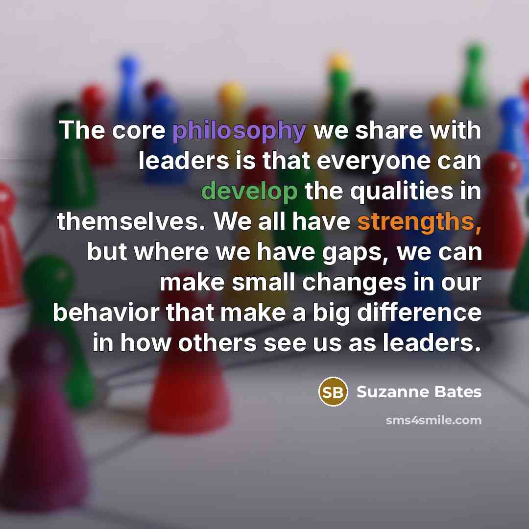 “The core philosophy we share with leaders is that everyone can develop the qualities in themselves. We all have strengths, but where we have gaps, we can make small changes in our behavior that make a big difference in how others see us as leaders.” quote by Suzanne Bates
