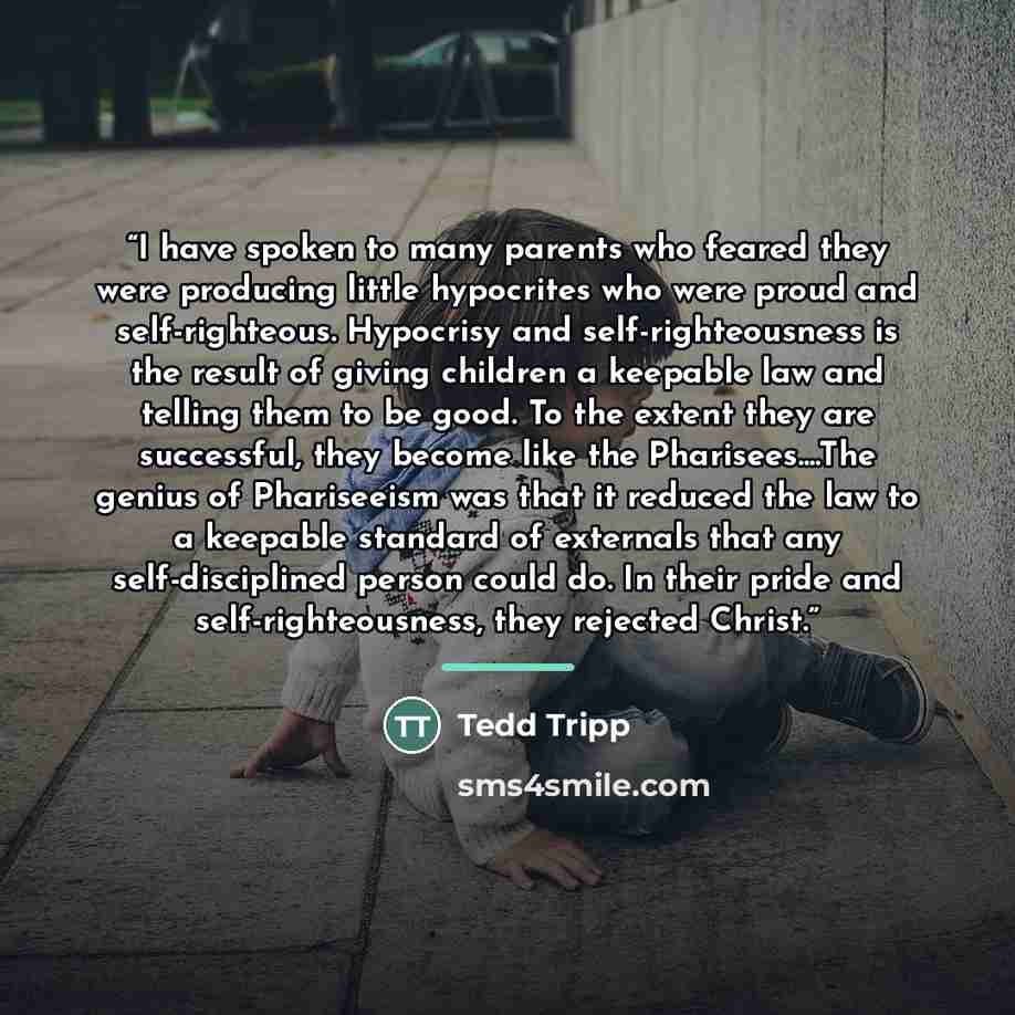 “I have spoken to many parents who feared they were producing little hypocrites who were proud and self-righteous. Hypocrisy and self-righteousness is the result of giving children a keepable law and telling them to be good. To the extent they are successful, they become like the Pharisees…The…” quote by Tedd Tripp