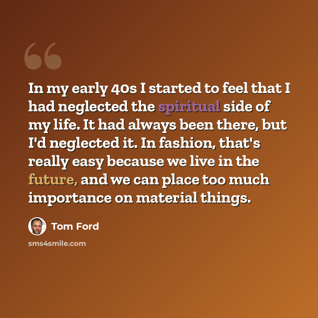 “In my early 40s I started to feel that I had neglected the spiritual side of my life. It had always been there, but I'd neglected it. In fashion, that's really easy because we live in the future, and we can place too much importance on material things.” quote by Tom Ford
