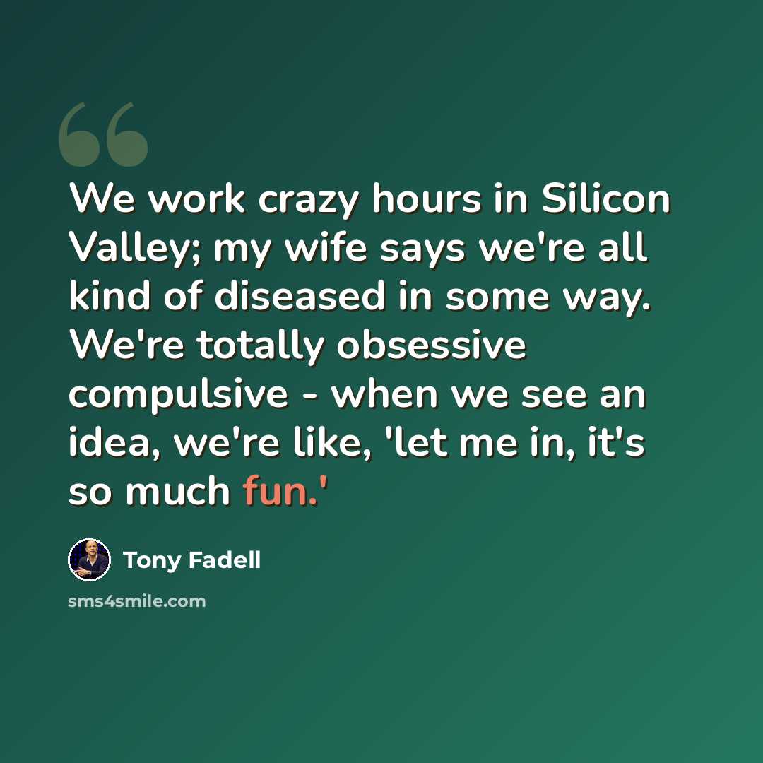“We work crazy hours in Silicon Valley; my wife says we're all kind of diseased in some way. We're totally obsessive compulsive - when we see an idea, we're like, 'let me in, it's so much fun.'” quote by Tony Fadell