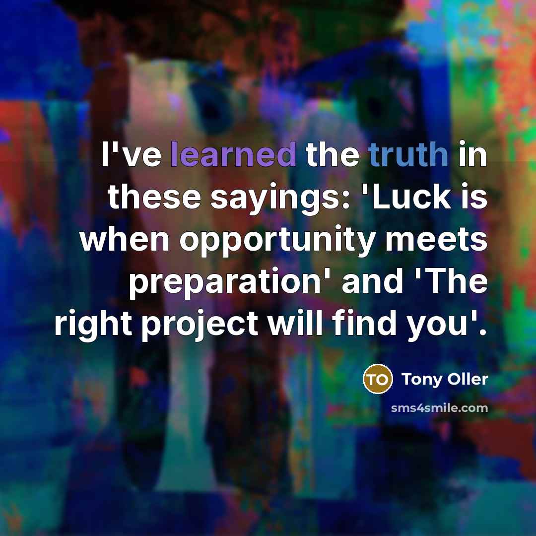 “I've learned the truth in these sayings: 'Luck is when opportunity meets preparation' and 'The right project will find you'.” quote by Tony Oller