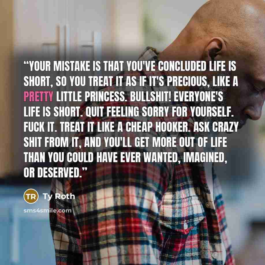 “Your mistake is that you've concluded life is short, so you treat it as if it's precious, like a pretty little princess. Bullshit! Everyone's life is short. Quit feeling sorry for yourself. Fuck it. Treat it like a cheap hooker. Ask crazy shit from it, and you'll get more out of life than you…” quote by Ty Roth