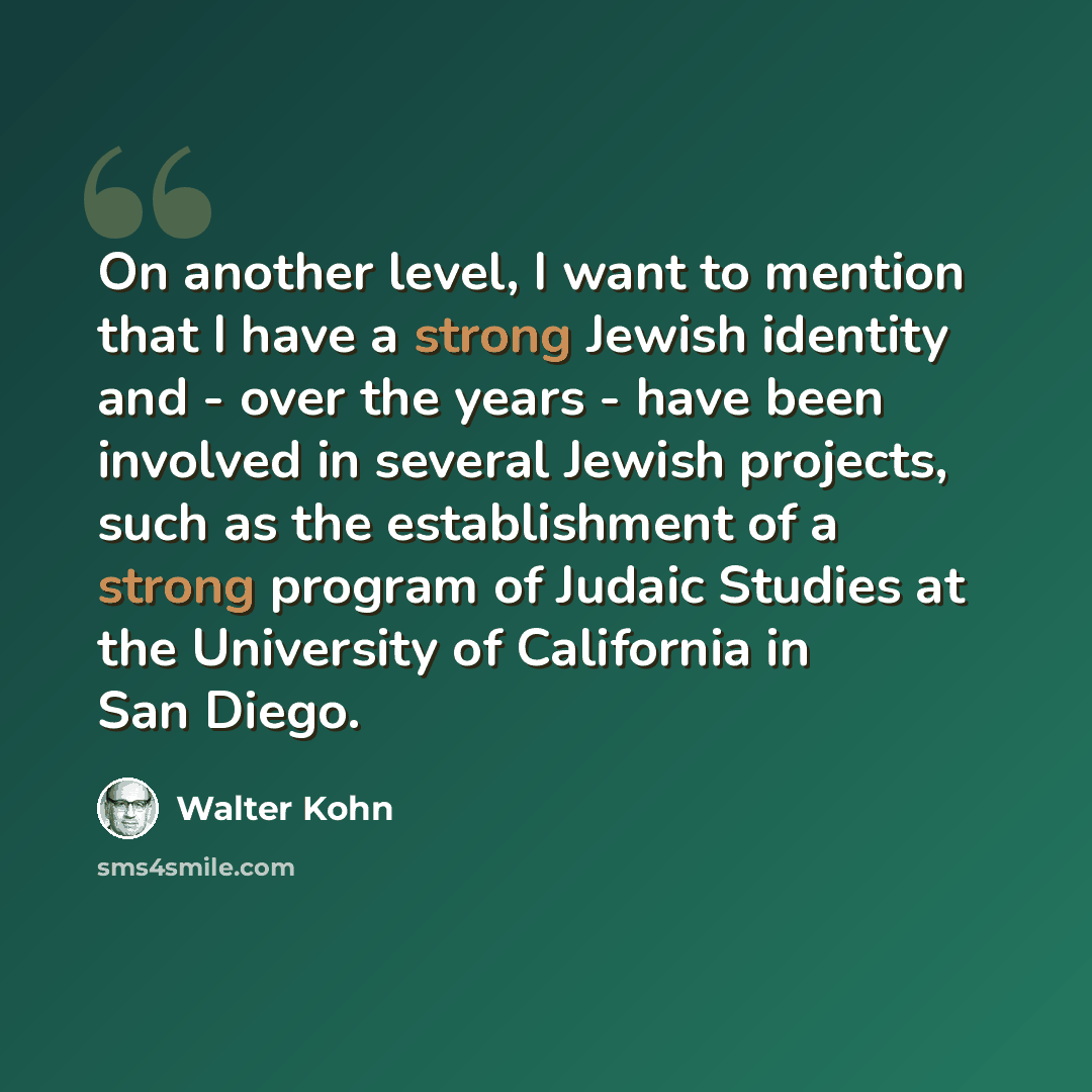 “On another level, I want to mention that I have a strong Jewish identity and - over the years - have been involved in several Jewish projects, such as the establishment of a strong program of Judaic Studies at the University of California in San Diego.” quote by Walter Kohn