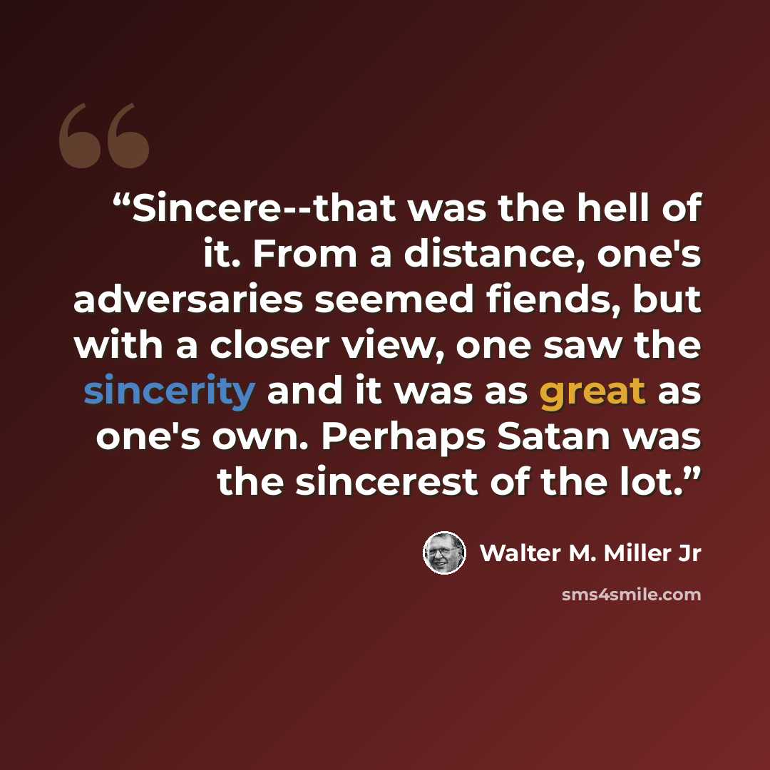 “Sincere--that was the hell of it. From a distance, one's adversaries seemed fiends, but with a closer view, one saw the sincerity and it was as great as one's own. Perhaps Satan was the sincerest of the lot.” quote by Walter M. Miller Jr