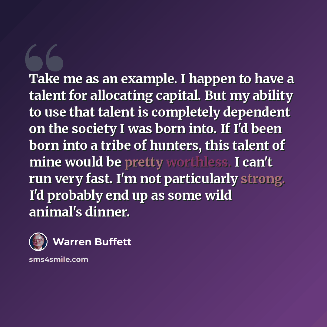 “Take me as an example. I happen to have a talent for allocating capital. But my ability to use that talent is completely dependent on the society I was born into. If I'd been born into a tribe of hunters, this talent of mine would be pretty worthless. I can't run very fast. I'm not particularly…” quote by Warren Buffett