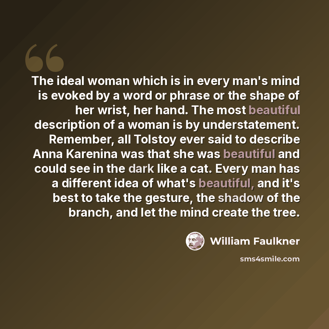 “The ideal woman which is in every man's mind is evoked by a word or phrase or the shape of her wrist, her hand. The most beautiful description of a woman is by understatement. Remember, all Tolstoy ever said to describe Anna Karenina was that she was beautiful and could see in the dark like a cat…” quote by William Faulkner