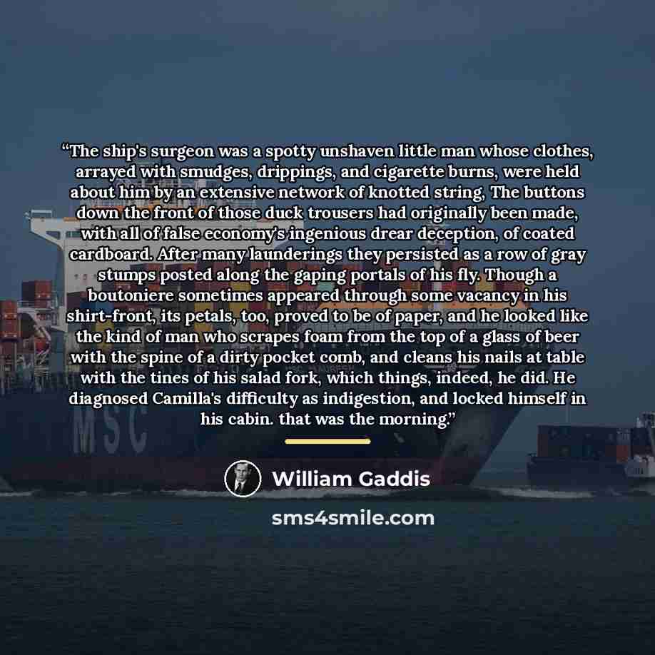 “The ship's surgeon was a spotty unshaven little man whose clothes, arrayed with smudges, drippings, and cigarette burns, were held about him by an extensive network of knotted string, The buttons down the front of those duck trousers had originally been made, with all of false economy's ingenious…” quote by William Gaddis