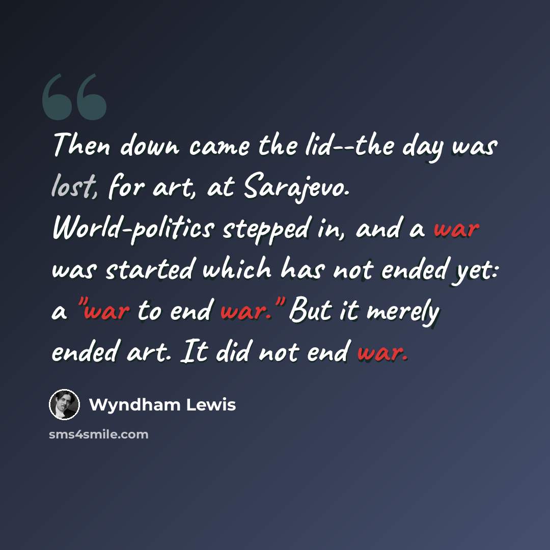 “Then down came the lid--the day was lost, for art, at Sarajevo. World-politics stepped in, and a war was started which has not ended yet: a "war to end war." But it merely ended art. It did not end war.” quote by Wyndham Lewis